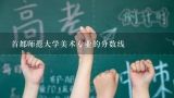 首都师范大学美术专业的分数线,首都师范大学音乐录取通知什么发吗急死人了