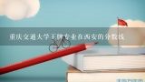 重庆交通大学王牌专业在西安的分数线,西安交通大学在重庆编导专业录取分数线