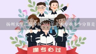 扬州大学广陵学院2013年美术专业多少分算是合格？录取分数线呢？