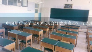 中国地质大学 2010年录取分数线多少？我是北京的。理工科 还有就是各专业的分数线？