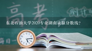 东北石油大学2020专业湖南录取分数线？