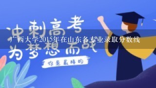 广西大学2015年在山东各专业录取分数线