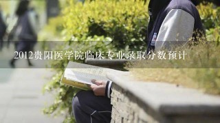 2012贵阳医学院临床专业录取分数预计