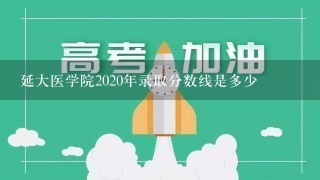 延大医学院2020年录取分数线是多少