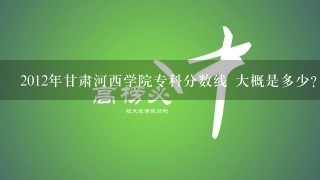 2012年甘肃河西学院专科分数线 大概是多少？