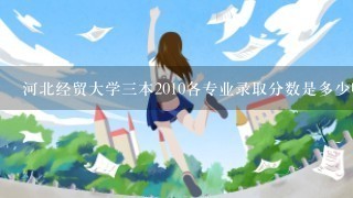 河北经贸大学三本2010各专业录取分数是多少呀!!!!急急!!