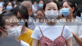 内蒙古民族大学专科录取分数线大概是多少，专科专业有哪些