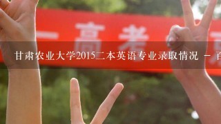 甘肃农业大学2015二本英语专业录取情况 - 百度