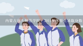 内蒙古包头师范学院，2011年体育生录取分数线大概在什么范围？谁能帮帮我？