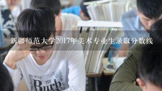 新疆师范大学2017年美术专业生录取分数线