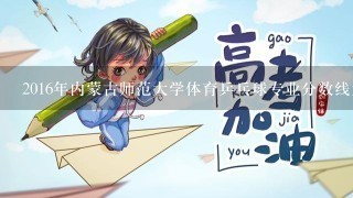 2016年内蒙古师范大学体育乒乓球专业分数线大概是多少