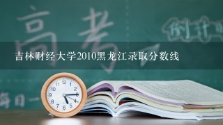 吉林财经大学2010黑龙江录取分数线