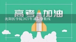 沈阳医学院2021年录取分数线