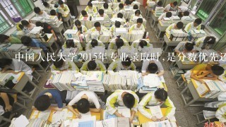 中国人民大学2015年专业录取时,是分数优先还是志愿优先?