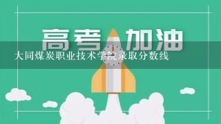 大同煤炭职业技术学院录取分数线