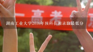 湖南工业大学2016年预科在湘录取最低分