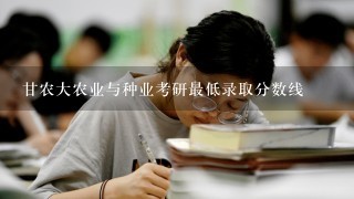 甘农大农业与种业考研最低录取分数线