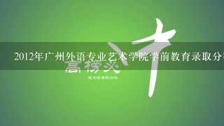 2012年广州外语专业艺术学院学前教育录取分数多少