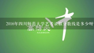 2016年四川师范大学艺考录取分数线是多少呀？有没有人总结整理的看看，谢谢了