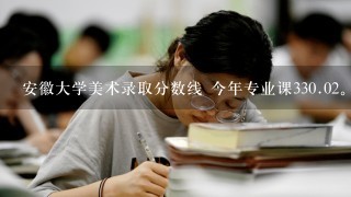 安徽大学美术录取分数线 今年专业课3<br/>30、02。文化课可以考400多分。 能上安大吗？