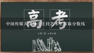 中国传媒大学播音主持艺术生录取分数线