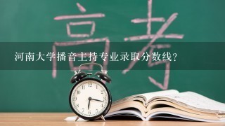 河南大学播音主持专业录取分数线？