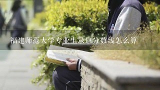 福建师范大学专业生录取分数线怎么算