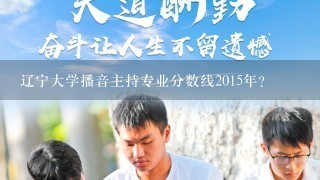 辽宁大学播音主持专业分数线2015年？