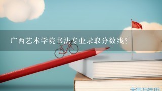 广西艺术学院书法专业录取分数线？