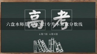 六盘水师范学院2021专升本录取分数线