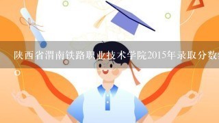 陕西省渭南铁路职业技术学院2015年录取分数线是多少?