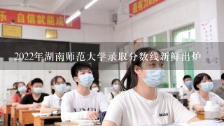 2022年湖南师范大学录取分数线新鲜出炉