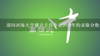 请问河海大学播音主持专业2010年的录取分数线（安徽）是多少？能详细说明下播音主持专业的情况吗？