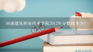 河南建筑职业技术学院2012年分数线多少？