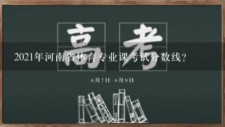 2021年河南省体育专业课考试分数线？