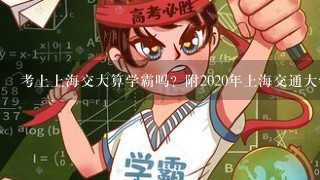 考上上海交大算学霸吗？附2020年上海交通大学各省录