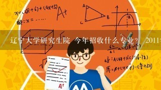 辽宁大学研究生院 今年招收什么专业？ 2011年 录取分数线是多少？ 哪些就业较好？