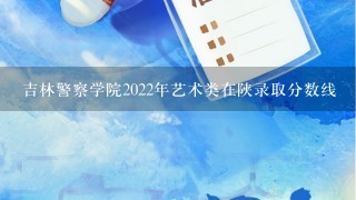 吉林警察学院2022年艺术类在陕录取分数线