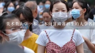 美术类大学1本`2本向甘肃省招生的大学名称及专业和文化课录取分数线是多少