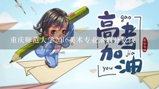 重庆师范大学2016美术专业录取分数线