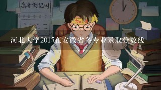 河北大学2015在安微省各专业录取分数线