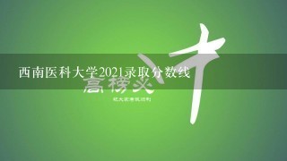 西南医科大学2021录取分数线