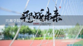 兴湘学院录取分数线2021