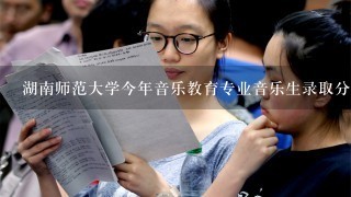 湖南师范大学今年音乐教育专业音乐生录取分数