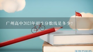 广州高中2023年招生分数线是多少?